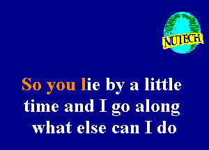 1'

So you lie by a little
time and I go along
What else can I do