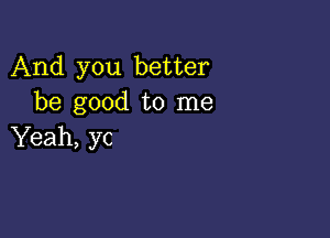 And you better
be good to me

Yeah, yc