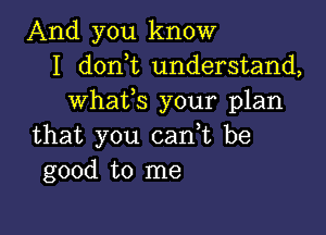 And you know
I don t understand,
whaffs your plan

that you can,t be
good to me