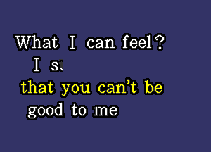 What I can feel?
I s

that you can,t be
good to me