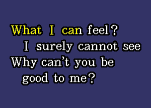 What I can feel?
I surely cannot see

Why cani you be
good to me?