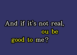 And if ifs not real,

ou be
good to me?