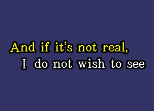 And if ifs not real,

I do not Wish to see