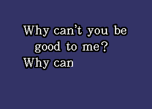 Why can,t you be
good to me?

Why can