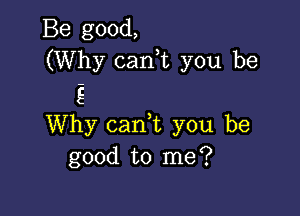 Be good,
(Why canuc you be
S

Why cam you be
good to me?