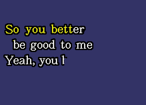 So you better
be good to me

Yeah, you I