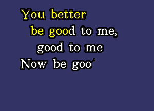 You better
be good to me,
good to me

Now be goo-