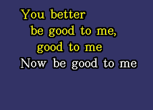 You better
be good to me,
good to me

NOW be good to me