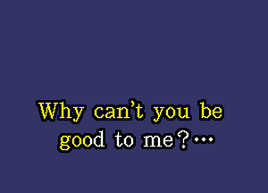 Why canT you be
good to me?m