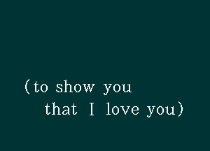 (to show you
that I love you)