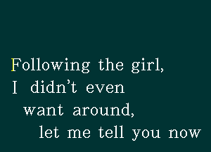 Following the girl,

I didn,t even
want around,
let me tell you now