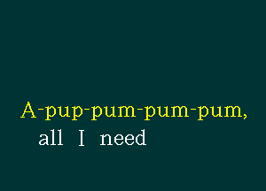 A-pup-pum-pum-pum,
all I need