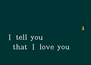 I tell you
that I love you