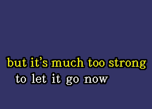 but ifs much too strong
to let it go now