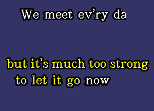 We meet eva da

but ifs much too strong
to let it go now