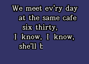 We meet ev,ry day
at the same cafe
six thirty,

I know, I know,
she 1l 13