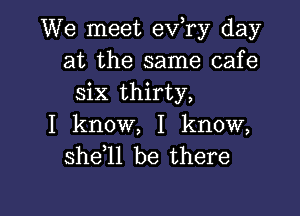 We meet ev,ry day
at the same cafe
six thirty,

I know, I know,
she 1l be there