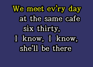 We meet ev,ry day
at the same cafe
six thirty,

I know, I know,
she 1l be there