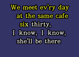 We meet ev,ry day
at the same cafe
six thirty,

I know, I know,
she 1l be there