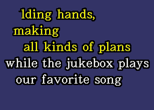 Iding hands,
making
all kinds of plans

while the jukebox plays
our favorite song