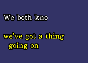 We both kno

weVe got a thing
going on