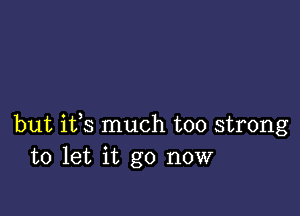 but ifs much too strong
to let it go now