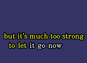 but ifs much too strong
to let it go now