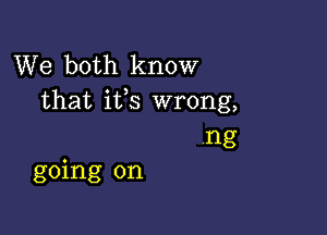 We both know
that ifs wrong,

ng
going on