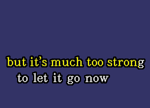 but ifs much too strong
to let it go now