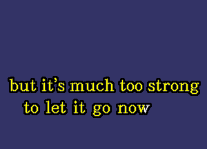 but ifs much too strong
to let it go now