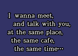 I Wanna meet,
and talk with you,

at the same place,
the same cafe,
the same time-