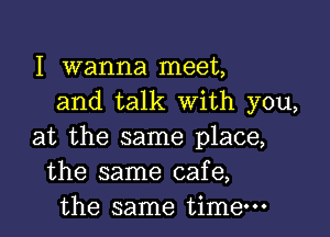 I Wanna meet,
and talk with you,

at the same place,
the same cafe,
the same time-