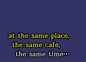 at the same place,
the same cafe,
the same time-