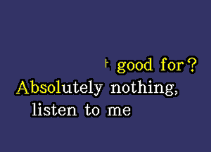 f good for ?

Absolutely nothing,
listen to me