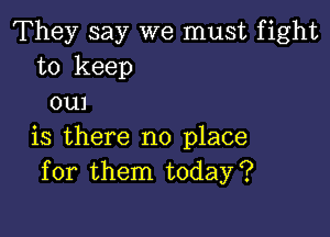 They say we must fight
to keep
em

is there no place
for them today?