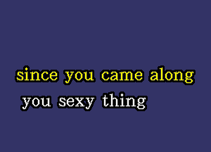 since you came along

you sexy thing