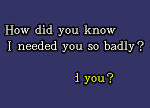 How did you know
I needed you so badly?

i you?