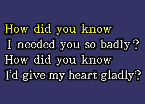 How did you know
I needed you so badly?

How did you know
Pd give my heart gladly?