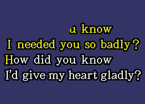 a know
I needed you so badly?

How did you know
Pd give my heart gladly?