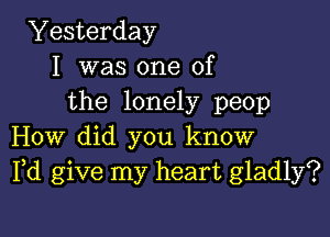 Yesterday
I was one of
the lonely peop

How did you know
Pd give my heart gladly?