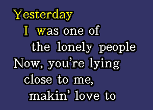 Yesterday
I was one of
the lonely people

Now, you,re lying
close to me,
makin, love to