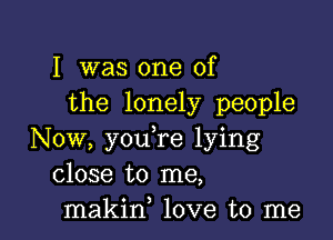 I was one of
the lonely people

Now, you,re lying
close to me,
makin, love to me