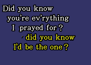 Did you know
y0u re exfrything
I prayed for ?

' did you know
Fd be the one ?