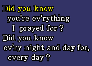 Did you know
y0u re exfrything
I prayed for ?

Did you know
eV ry night and day for,
every day ?