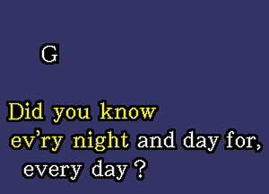 G

Did you know
eV ry night and day for,
every day ?