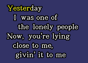 Yesterday
I was one of
the lonely people

Now, you,re lying
close to me,
givif it to me