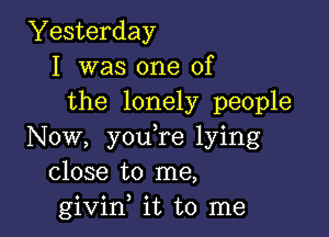 Yesterday
I was one of
the lonely people

Now, you,re lying
close to me,
givif it to me