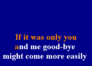 If it was only you
and me good-bye
might come more easily
