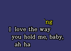 'ng

I love the way

you hold me, baby,
ah ha