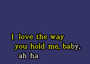 I love the way

you hold me, baby,
ah ha